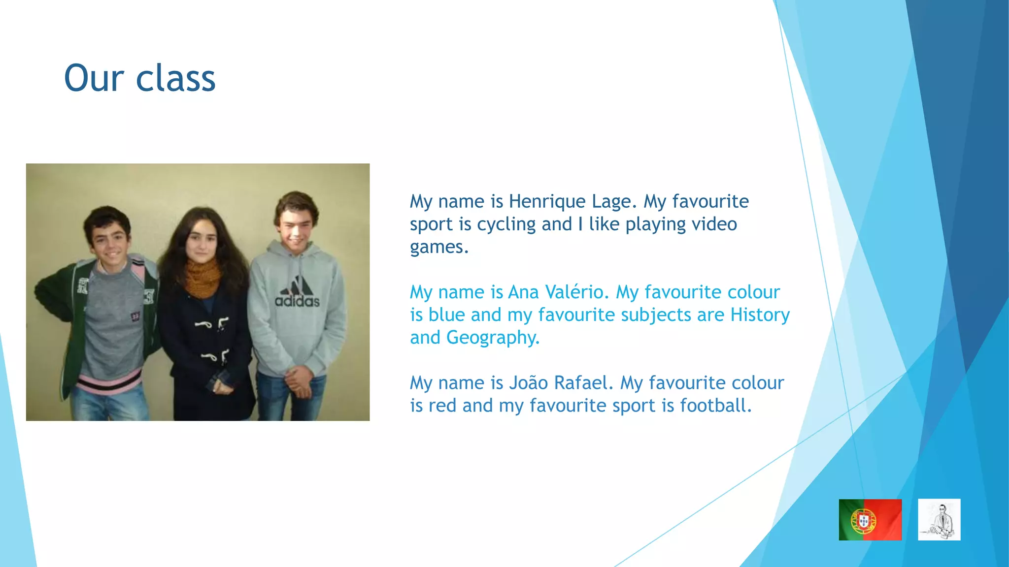 Our class
My name is Henrique Lage. My favourite
sport is cycling and I like playing video
games.
My name is Ana Valério. My favourite colour
is blue and my favourite subjects are History
and Geography.
My name is João Rafael. My favourite colour
is red and my favourite sport is football.

 