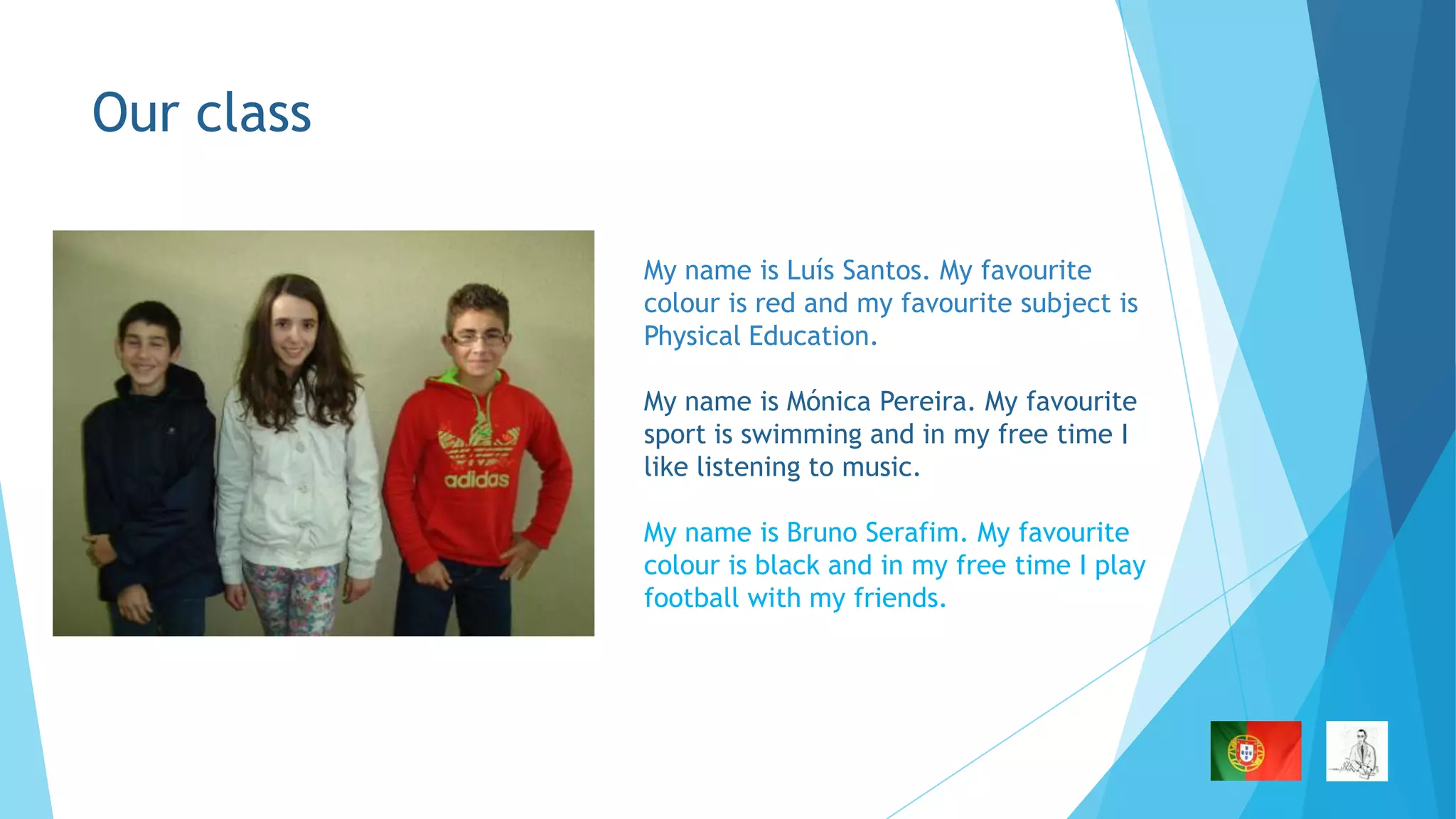 Our class
My name is Luís Santos. My favourite
colour is red and my favourite subject is
Physical Education.
My name is Mónica Pereira. My favourite
sport is swimming and in my free time I
like listening to music.
My name is Bruno Serafim. My favourite
colour is black and in my free time I play
football with my friends.

 