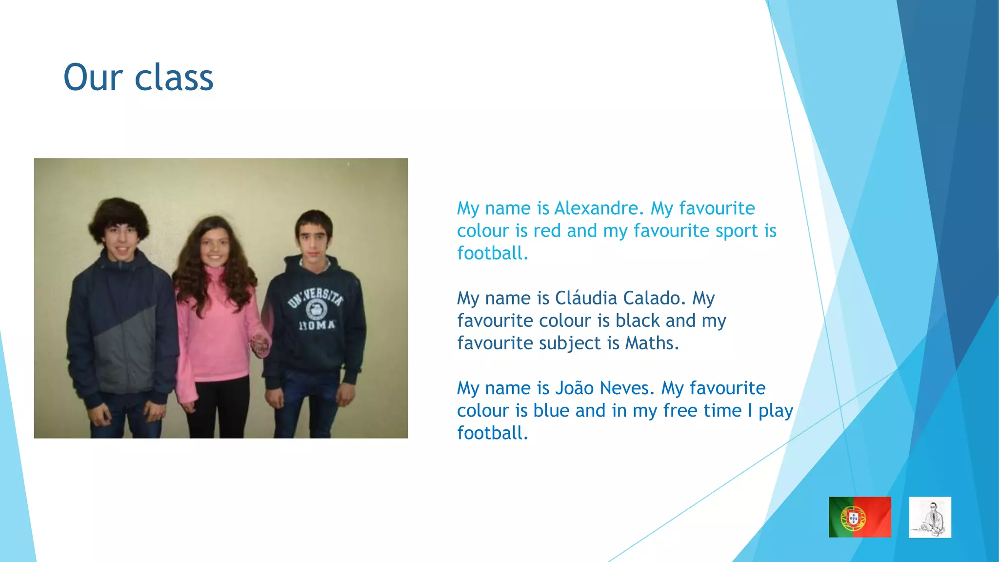 Our class

My name is Alexandre. My favourite
colour is red and my favourite sport is
football.
My name is Cláudia Calado. My
favourite colour is black and my
favourite subject is Maths.
My name is João Neves. My favourite
colour is blue and in my free time I play
football.

 