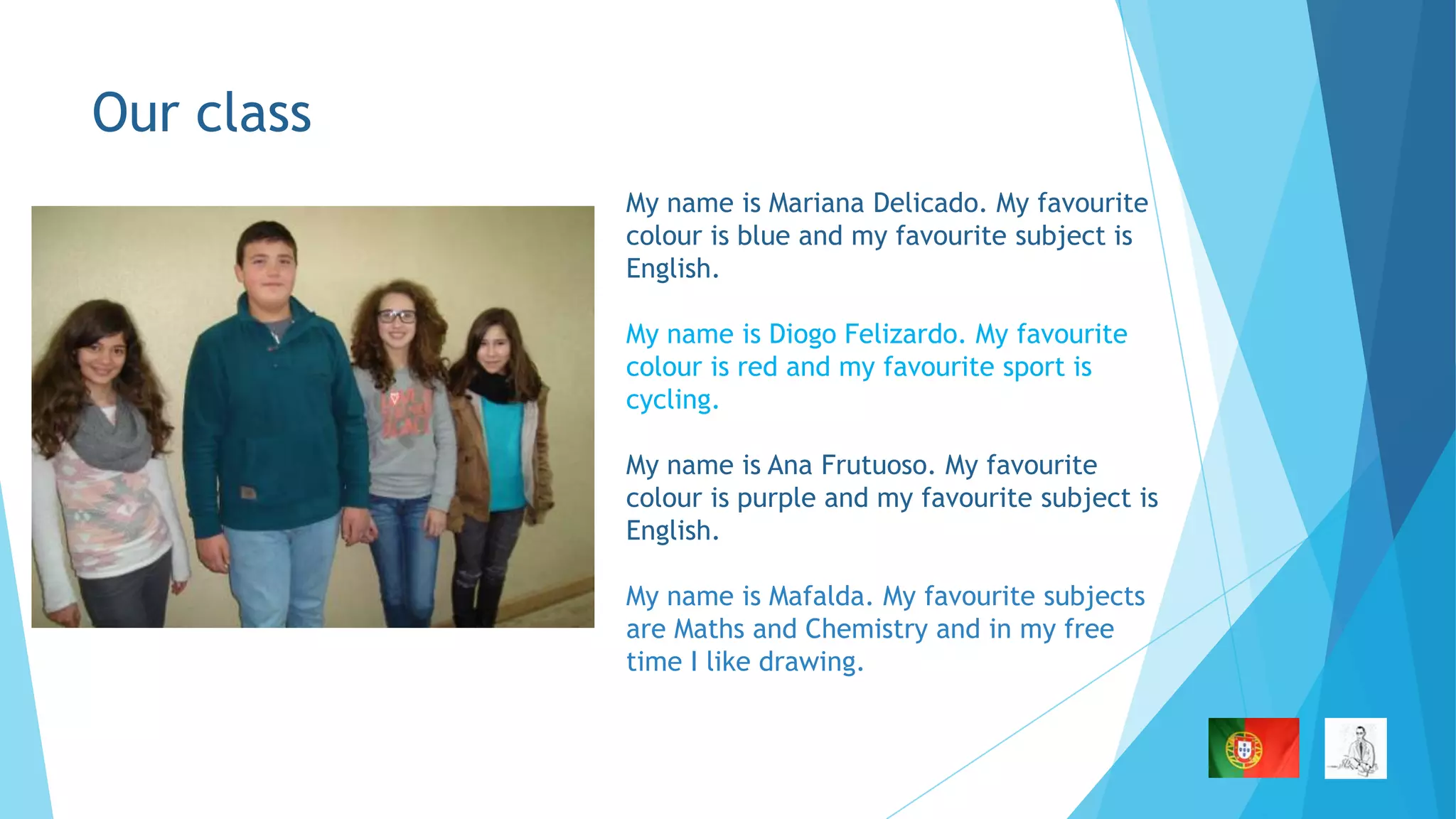 Our class
My name is Mariana Delicado. My favourite
colour is blue and my favourite subject is
English.
My name is Diogo Felizardo. My favourite
colour is red and my favourite sport is
cycling.
My name is Ana Frutuoso. My favourite
colour is purple and my favourite subject is
English.

My name is Mafalda. My favourite subjects
are Maths and Chemistry and in my free
time I like drawing.

 