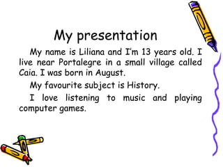 My presentation
My name is Liliana and I’m 13 years old. I
live near Portalegre in a small village called
Caia. I was born in August.
My favourite subject is History.
I love listening to music and playing
computer games.

 