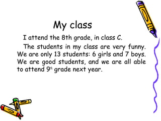My class
I attend the 8th grade, in class C.
The students in my class are very funny.
We are only 13 students: 6 girls and 7 boys.
We are good students, and we are all able
to attend 9th grade next year.

 