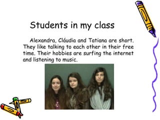 Students in my class
Alexandra, Cláudia and Tatiana are short.
They like talking to each other in their free
time. Their hobbies are surfing the internet
and listening to music.

 