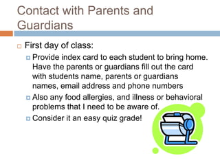 Contact with Parents and GuardiansFirst day of class:Provide index card to each student to bring home. Have the parents or guardians fill out the card with students name, parents or guardians names, email address and phone numbersAlso any food allergies, and illness or behavioral problems that I need to be aware of.Consider it an easy quiz grade!