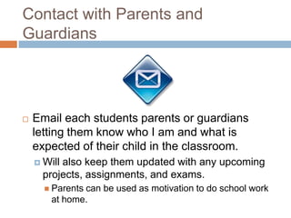 Contact with Parents and GuardiansEmail each students parents or guardians letting them know who I am and what is expected of their child in the classroom. Will also keep them updated with any upcoming projects, assignments, and exams.Parents can be used as motivation to do school work at home. 