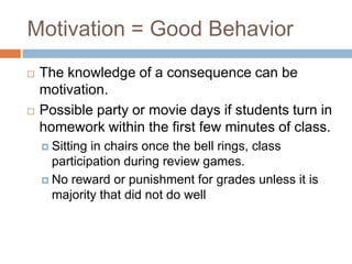 Motivation = Good BehaviorThe knowledge of a consequence can be motivation. Possible party or movie days if students turn in homework within the first few minutes of class.Sitting in chairs once the bell rings, class participation during review games.No reward or punishment for grades unless it is majority that did not do well