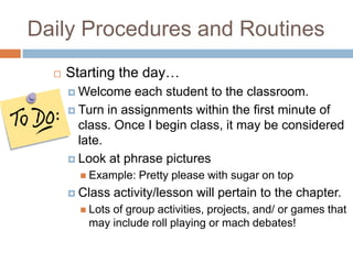 Daily Procedures and RoutinesStarting the day…Welcome each student to the classroom. Turn in assignments within the first minute of class. Once I begin class, it may be considered late.Look at phrase pictures Example: Pretty please with sugar on topClass activity/lesson will pertain to the chapter.Lots of group activities, projects, and/ or games that may include roll playing or mach debates!
