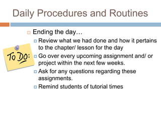 Daily Procedures and RoutinesEnding the day…Review what we had done and how it pertains to the chapter/ lesson for the dayGo over every upcoming assignment and/ or project within the next few weeks. Ask for any questions regarding these assignments.Remind students of tutorial times