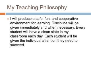 My Teaching PhilosophyI will produce a safe, fun, and cooperative environment for learning. Discipline will be given immediately and when necessary. Every student will have a clean slate in my classroom each day. Each student will be given the individual attention they need to succeed. 