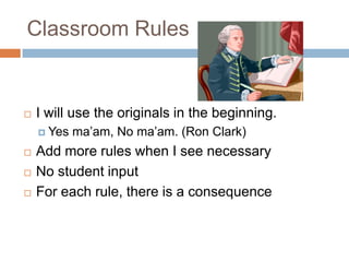 Classroom Rules	I will use the originals in the beginning.Yes ma’am, No ma’am. (Ron Clark)Add more rules when I see necessaryNo student inputFor each rule, there is a consequence