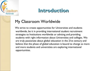 Introduction

My Classroom Worldwide
We strive to create opportunities for Universities and students
worldwide, be it in providing international student recruitment
strategies to Institutions worldwide or advising and providing
students with right information about Universities and colleges. We
are truly passionate about global education in the 21st century and
believe that the phase of global education is bound to change as more
and more students and universities are exploring international
opportunities.
 