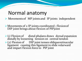 Normal anatomy
 Movementsof MP jointsand IP joints independent
Movements of 2 IP joints coordinated ; flexionof
DIP joint brings about flexion of PIPjoint
(1) Flexion of distal phalanx draws dorsal expansion
distally by loosening tension on central tendon
(2) Flexion of DIP joint tenses obliqueretinacular
ligament causing this ligament to slide volarward
and impart flexion force to PIP joint
 