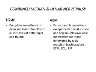 COMBINED MEDIAN & ULNAR NERVE PALSY
LOW:
• Complete anaesthesia of
palm and loss of function of
all intrinsics of both finger
and thumb
HIGH:
• Entire hand is anaesthetic
except for its dorsal surface
and only muscles available
for transfer are those
innervated by radial
muscles- Brachioradialis,
ECRL, ECU, EIP.
 