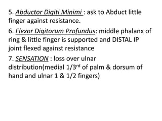 5. Abductor Digiti Minimi : ask to Abduct little
finger against resistance.
6. Flexor Digitorum Profundus: middle phalanx of
ring & little finger is supported and DISTAL IP
joint flexed against resistance
7. SENSATION : loss over ulnar
distribution(medial 1/3rd of palm & dorsum of
hand and ulnar 1 & 1/2 fingers)
 