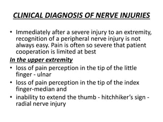 CLINICAL DIAGNOSIS OF NERVE INJURIES
• Immediately after a severe injury to an extremity,
recognition of a peripheral nerve injury is not
always easy. Pain is often so severe that patient
cooperation is limited at best
In the upper extremity
• loss of pain perception in the tip of the little
finger - ulnar
• loss of pain perception in the tip of the index
finger-median and
• inability to extend the thumb - hitchhiker’s sign -
radial nerve injury
 