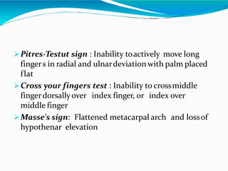 Pitres-Testut sign : Inability toactively move long
fingers in radial and ulnardeviationwith palm placed
flat
Cross your fingers test : Inability to crossmiddle
fingerdorsallyover index finger, or index over
middle finger
Masse's sign: Flattened metacarpal arch and lossof
hypothenar elevation
 