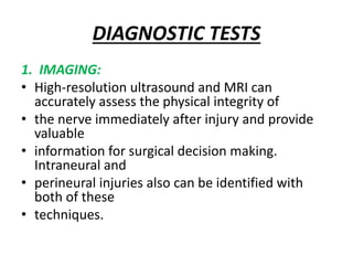 DIAGNOSTIC TESTS
1. IMAGING:
• High-resolution ultrasound and MRI can
accurately assess the physical integrity of
• the nerve immediately after injury and provide
valuable
• information for surgical decision making.
Intraneural and
• perineural injuries also can be identified with
both of these
• techniques.
 