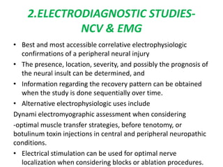 2.ELECTRODIAGNOSTIC STUDIES-
NCV & EMG
• Best and most accessible correlative electrophysiologic
confirmations of a peripheral neural injury
• The presence, location, severity, and possibly the prognosis of
the neural insult can be determined, and
• Information regarding the recovery pattern can be obtained
when the study is done sequentially over time.
• Alternative electrophysiologic uses include
Dynami electromyographic assessment when considering
-optimal muscle transfer strategies, before tenotomy, or
botulinum toxin injections in central and peripheral neuropathic
conditions.
• Electrical stimulation can be used for optimal nerve
localization when considering blocks or ablation procedures.
 