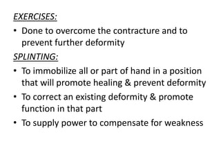 EXERCISES:
• Done to overcome the contracture and to
prevent further deformity
SPLINTING:
• To immobilize all or part of hand in a position
that will promote healing & prevent deformity
• To correct an existing deformity & promote
function in that part
• To supply power to compensate for weakness
 