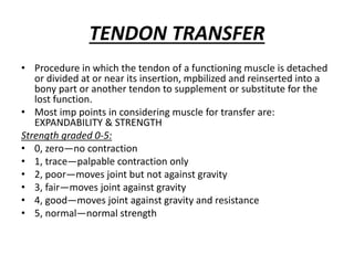 TENDON TRANSFER
• Procedure in which the tendon of a functioning muscle is detached
or divided at or near its insertion, mpbilized and reinserted into a
bony part or another tendon to supplement or substitute for the
lost function.
• Most imp points in considering muscle for transfer are:
EXPANDABILITY & STRENGTH
Strength graded 0-5:
• 0, zero—no contraction
• 1, trace—palpable contraction only
• 2, poor—moves joint but not against gravity
• 3, fair—moves joint against gravity
• 4, good—moves joint against gravity and resistance
• 5, normal—normal strength
 