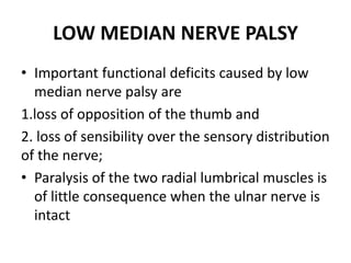 LOW MEDIAN NERVE PALSY
• Important functional deficits caused by low
median nerve palsy are
1.loss of opposition of the thumb and
2. loss of sensibility over the sensory distribution
of the nerve;
• Paralysis of the two radial lumbrical muscles is
of little consequence when the ulnar nerve is
intact
 