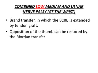COMBINED LOW MEDIAN AND ULNAR
NERVE PALSY (AT THE WRIST)
• Brand transfer, in which the ECRB is extended
by tendon graft.
• Opposition of the thumb can be restored by
the Riordan transfer
 