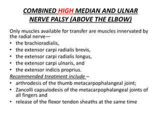 COMBINED HIGH MEDIAN AND ULNAR
NERVE PALSY (ABOVE THE ELBOW)
Only muscles available for transfer are muscles innervated by
the radial nerve—
• the brachioradialis,
• the extensor carpi radialis brevis,
• the extensor carpi radialis longus,
• the extensor carpi ulnaris, and
• the extensor indicis proprius.
Recommended treatment include –
• arthrodesis of the thumb metacarpophalangeal joint;
• Zancolli capsulodesis of the metacarpophalangeal joints of
all fingers and
• release of the flexor tendon sheaths at the same time
 