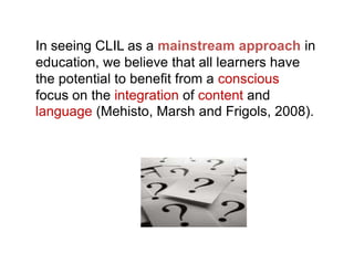 In seeing CLIL as a mainstream approach in
education, we believe that all learners have
the potential to benefit from a conscious
focus on the integration of content and
language (Mehisto, Marsh and Frigols, 2008).

 