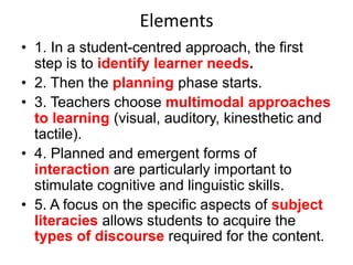 Elements
• 1. In a student-centred approach, the first
step is to identify learner needs.
• 2. Then the planning phase starts.
• 3. Teachers choose multimodal approaches
to learning (visual, auditory, kinesthetic and
tactile).
• 4. Planned and emergent forms of
interaction are particularly important to
stimulate cognitive and linguistic skills.
• 5. A focus on the specific aspects of subject
literacies allows students to acquire the
types of discourse required for the content.

 