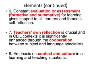 Elements (continued)
• 6. Constant evaluation or assessment
(formative and summative) for learning
gives support to all learners and foments
self-reflection.

• 7. Teachers’ own reflection is crucial and
in CLIL contexts it is significantly
enhanced through the cooperation
between subject and language specialists.
• 8. Emphasis on context and culture in all
learning and teaching situations.

 