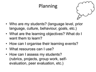 Planning
• Who are my students? (language level, prior
language, culture, behaviour, goals, etc.)
• What are the learning objectives? What do I
want them to learn?
• How can I organise their learning events?
• What resources can I use?
• How can I assess my students?
(rubrics, projects, group work, selfevaluation, peer evaluation, etc.)

 