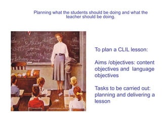 Planning what the students should be doing and what the
teacher should be doing.

To plan a CLIL lesson:
Aims /objectives: content
objectives and language
objectives
Tasks to be carried out:
planning and delivering a
lesson

 