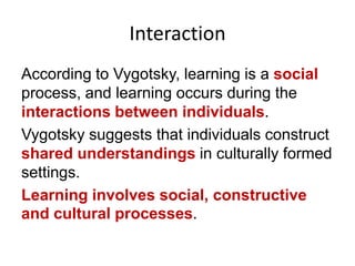 Interaction
According to Vygotsky, learning is a social
process, and learning occurs during the
interactions between individuals.
Vygotsky suggests that individuals construct
shared understandings in culturally formed
settings.
Learning involves social, constructive
and cultural processes.

 