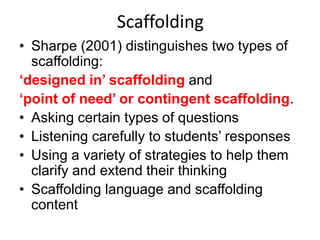 Scaffolding
• Sharpe (2001) distinguishes two types of
scaffolding:
‘designed in’ scaffolding and
‘point of need’ or contingent scaffolding.
• Asking certain types of questions
• Listening carefully to students’ responses
• Using a variety of strategies to help them
clarify and extend their thinking
• Scaffolding language and scaffolding
content

 
