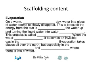 Scaffolding content
Evaporation
On a warm, __________________ day, water in a glass
of water seems to slowly disappear. This is because the
energy from the sun is _______________ the water up
and turning the liquid water into water ______________.
This process is called ___________________. When the
water ________________, it becomes an invisible
gas in the _____________________. Evaporation takes
places all over the earth, but especially in the
________________ and ________________ where
there is lots of water.

 