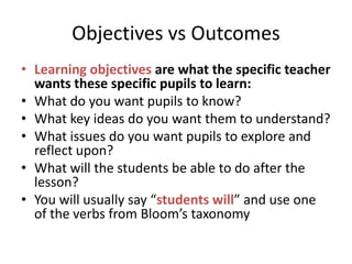 Objectives vs Outcomes
• Learning objectives are what the specific teacher
wants these specific pupils to learn:
• What do you want pupils to know?
• What key ideas do you want them to understand?
• What issues do you want pupils to explore and
reflect upon?
• What will the students be able to do after the
lesson?
• You will usually say “students will” and use one
of the verbs from Bloom’s taxonomy

 