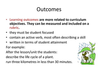 Outcomes
• Learning outcomes are more related to curriculum
objectives. They can be measured and included on a
rubric.
• they must be student focused
• contain an active verb, most often describing a skill
• written in terms of student attainment
For example:
After the lesson/unit the students:
describe the life cycle of a plant.
run three kilometres in less than 30 minutes.

 