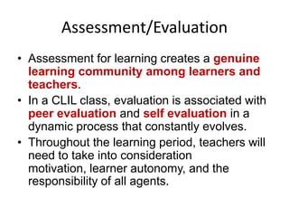Assessment/Evaluation
• Assessment for learning creates a genuine
learning community among learners and
teachers.
• In a CLIL class, evaluation is associated with
peer evaluation and self evaluation in a
dynamic process that constantly evolves.
• Throughout the learning period, teachers will
need to take into consideration
motivation, learner autonomy, and the
responsibility of all agents.

 