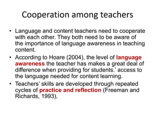Cooperation among teachers
• Language and content teachers need to cooperate
with each other. They both need to be aware of
the importance of language awareness in teaching
content.
• According to Hoare (2004), the level of language
awareness the teacher has makes a great deal of
difference when providing for students.’ access to
the language needed for content learning.
• Teachers’ skills are developed through repeated
cycles of practice and reflection (Freeman and
Richards, 1993),

 