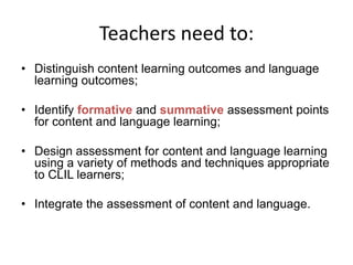 Teachers need to:
• Distinguish content learning outcomes and language
learning outcomes;
• Identify formative and summative assessment points
for content and language learning;

• Design assessment for content and language learning
using a variety of methods and techniques appropriate
to CLIL learners;
• Integrate the assessment of content and language.

 