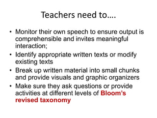 Teachers need to….
• Monitor their own speech to ensure output is
comprehensible and invites meaningful
interaction;
• Identify appropriate written texts or modify
existing texts
• Break up written material into small chunks
and provide visuals and graphic organizers
• Make sure they ask questions or provide
activities at different levels of Bloom’s
revised taxonomy

 