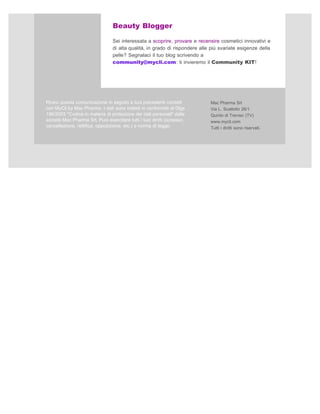 Beauty Blogger

                                 Sei interessata a scoprire, provare e recensire cosmetici innovativi e
                                 di alta qualità, in grado di rispondere alle più svariate esigenze della
                                 pelle? Segnalaci il tuo blog scrivendo a
                                 community@mycli.com: ti invieremo il Community KIT!




Ricevi questa comunicazione in seguito a tuoi precedenti contatti            Mac Pharma Srl
con MyCli by Mac Pharma. I dati sono trattati in conformità al Dlgs          Via L. Scattolin 26/1
196/2003 "Codice in materia di protezione dei dati personali" dalla          Quinto di Treviso (TV)
società Mac Pharma Srl. Puoi esercitare tutti i tuoi diritti (accesso,       www.mycli.com
cancellazione, rettifica, opposizione, etc.) a norma di legge.               Tutti i diritti sono riservati.
 