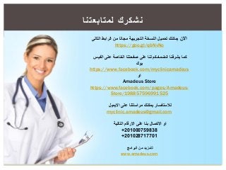 ‫نشكرك‬‫لمتابعتنا‬
‫االن‬‫التالى‬ ‫الرابط‬ ‫من‬ ‫مجانا‬ ‫التجريبية‬ ‫النسخة‬ ‫تحميل‬ ‫يمكنك‬
https://goo.gl/qbNvNo
‫كما‬‫الفيس‬ ‫على‬ ‫الخاصة‬ ‫صفحتنا‬ ‫على‬ ‫لنا‬ ‫انضمامكم‬ ‫يشرفنا‬
‫بوك‬
https://www.facebook.com/myclinicamadeus
‫او‬
Amadeus Store
https://www.facebook.com/pages/Amadeus-
Store/198857596991525
‫االيميل‬ ‫على‬ ‫مراسلتنا‬ ‫يمكنك‬ ‫لالستفسار‬
myclinic.amadeus@gmail.com
‫التالية‬ ‫االرقام‬ ‫على‬ ‫بنا‬ ‫االتصال‬ ‫او‬
201000759838+
201028717701+
‫البرامج‬ ‫من‬ ‫للمزيد‬
www.amadeus.com
 