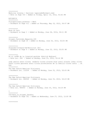 ==========
Medicina Interna - Harrison (aperrado@hotmail.com)
- Note on Page 333 | Added on Friday, April 13, 2012, 01:42 PM

patogenia
==========
Fisiopatologia pulmonar - West
- Bookmark on Page vii | Added on Thursday, May 10, 2012, 06:37 AM


==========
Book Of Cain
- Bookmark on Page 1 | Added on Monday, June 04, 2012, 06:11 PM


==========
Origami_Tanteidan_Magazine_100
- Bookmark on Page 24 | Added on Monday, June 25, 2012, 02:03 PM


==========
Programa-Integral-de-Nutricion (Pc)
- Bookmark on Page 4 | Added on Monday, June 25, 2012, 02:05 PM


==========
En el cafÃ© de la juventud perdida (Patrick Modiano)
- Note Loc. 284 | Added on Monday, June 25, 2012, 02:16 PM

yudy yesica acero ticona modesta ticona alvarez blas acero alvarez johar oliver
acero ticona genoveva acero ticona provenientes de la familia ticona cuela . ok
bye
==========
The New Oxford American Dictionary
- Bookmark Loc. 112254 | Added on Monday, June 25, 2012, 02:18 PM


==========
The New Oxford American Dictionary
- Bookmark Loc. 886528 | Added on Monday, June 25, 2012, 02:19 PM


==========
The New Oxford American Dictionary
- Note Loc. 886493 | Added on Monday, June 25, 2012, 02:19 PM

l
==========
035-Hana_no_Origami_Zenshou
- Bookmark on Page 161 | Added on Wednesday, June 27, 2012, 12:00 PM


==========
 