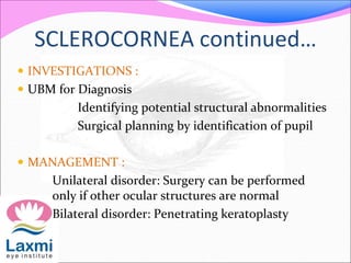 SCLEROCORNEA continued…
 INVESTIGATIONS :
 UBM for Diagnosis
Identifying potential structural abnormalities
Surgical planning by identification of pupil
 MANAGEMENT :
Unilateral disorder: Surgery can be performed
only if other ocular structures are normal
Bilateral disorder: Penetrating keratoplasty
 