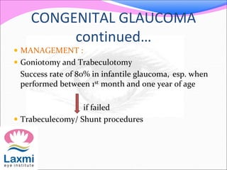 CONGENITAL GLAUCOMA
continued…
 MANAGEMENT :
 Goniotomy and Trabeculotomy
Success rate of 80% in infantile glaucoma, esp. when
performed between 1st month and one year of age
if failed
 Trabeculecomy/ Shunt procedures
 