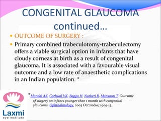 CONGENITAL GLAUCOMA
continued…
 OUTCOME OF SURGERY :
 Primary combined trabeculotomy-trabeculectomy
offers a viable surgical option in infants that have
cloudy corneas at birth as a result of congenital
glaucoma. It is associated with a favourable visual
outcome and a low rate of anaesthetic complications
in an Indian population. *
*Mandal AK, Gothwal VK, Bagga H, Nutheti R, Mansoori T. Outcome
of surgery on infants younger than 1 month with congenital
glaucoma. Ophthalmology. 2003 Oct;110(10):1909-15.
 