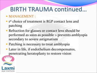 BIRTH TRAUMA continued…
 MANAGEMENT :
 1st choice of treatment is RGP contact lens and
patching
 Refraction for glasses or contact lens should be
performed as soon as possible > prevents amblyopia
secondary to severe astigmatism
 Patching is necessary to treat amblyopia
 Later in life, if endothelium decompensates,
penetrating keratoplasty to restore vision
 