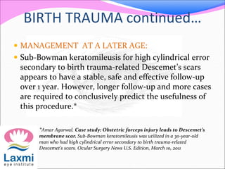 BIRTH TRAUMA continued…
 MANAGEMENT AT A LATER AGE:
 Sub-Bowman keratomileusis for high cylindrical error
secondary to birth trauma-related Descemet’s scars
appears to have a stable, safe and effective follow-up
over 1 year. However, longer follow-up and more cases
are required to conclusively predict the usefulness of
this procedure.*
*Amar Agarwal. Case study: Obstetric forceps injury leads to Descemet’s
membrane scar. Sub-Bowman keratomileusis was utilized in a 30-year-old
man who had high cylindrical error secondary to birth trauma-related
Descemet’s scars. Ocular Surgery News U.S. Edition, March 10, 2011
 