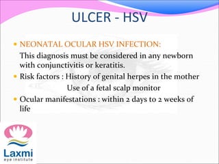 ULCER - HSV
 NEONATAL OCULAR HSV INFECTION:
This diagnosis must be considered in any newborn
with conjunctivitis or keratitis.
 Risk factors : History of genital herpes in the mother
Use of a fetal scalp monitor
 Ocular manifestations : within 2 days to 2 weeks of
life
 